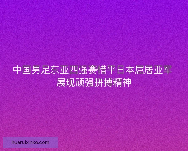 中国男足东亚四强赛惜平日本屈居亚军 展现顽强拼搏精神