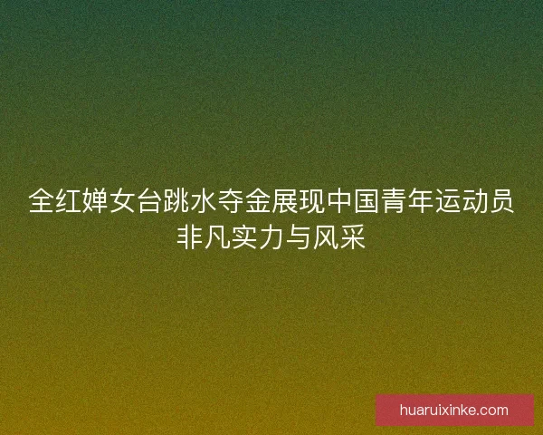 全红婵女台跳水夺金展现中国青年运动员非凡实力与风采