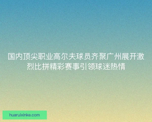 国内顶尖职业高尔夫球员齐聚广州展开激烈比拼精彩赛事引领球迷热情