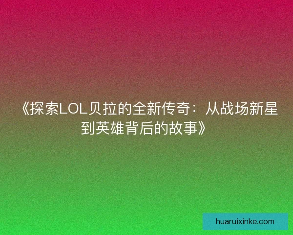 《探索LOL贝拉的全新传奇：从战场新星到英雄背后的故事》