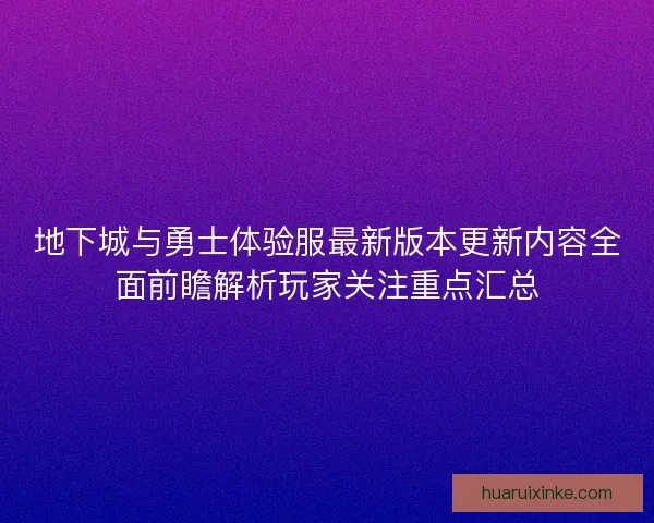 地下城与勇士体验服最新版本更新内容全面前瞻解析玩家关注重点汇总