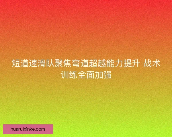 短道速滑队聚焦弯道超越能力提升 战术训练全面加强